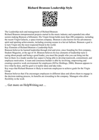 Richard Branson Leadership Style
The Leadership style and management of Richard Branson
Richard Branson entrepreneurial projects started in the music industry and expanded into other
sectors making Branson a billionaire. His Virgin Group holds more than 200 companies, including
the recent Virgin Galactic, a space tourism company. Branson is also known for his adventurous
spirit and sporting achievements, including crossing oceans in a hot air balloon. Branson s goal is
to turn Virgin into the most respected brand in the world.
Key Elements of Richard Branson s Leadership Style
Branson believes he learned leadership through trial and error, since founding his first company,
Student Magazine, at the age of 16. Branson believes his key elements of leadership style is
caring about people and being a good leader, you must like people who you can bring out the
best in them As a leader another key aspect is being able to develop teamwork, commitment, and
employee motivation. A team and consensus builder is able by involving, empowering and
creating a positive work environment for employees (HiTec Holdings, 2006). Branson appears to
love what he does, and his goal is to tackle ideas and take risks.
Key ways that Richard Branson is likely to motivate employees to achieve goals for the Virgin
Group
Branson believes that if he encourages employees to different ideas and allows them to engage in
the decision making process, its benefits are rewarding to the company. Managers who allow
flexibility in the work
... Get more on HelpWriting.net ...
 