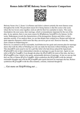 Romeo Juliet ВЃВЁ Balcony Scene Character Comparison
Balcony Scene (Act 2, Scene 1) in Romeo and Juliet is almost certainly the most famous scene
throughout the world. The prevalent reason for it being famous is that this scene is the scene
where the two lovers come together, took an oath for their love and plan to marry. This scene
foreshadows the next scene, their marriage, which is tremendously important for the rest of the
play. In my opinion, there is one more reason for ВЃgBalcony SceneВЃh to be famous. In this
scene, Shakespeare reveals the characteristics of the protagonists, Romeo and Juliet, in their
speeches secretly. If we analyze them, we see that despite their exalted love, Romeo and Juliet are
quite opposite characters which seem like they can never get on well. However from the... Show
more content on Helpwriting.net ...
However, in contrast to all her reasonable, lucid behaviors her quick and concrete plan for marriage
shows that with the effect of blinding love she can make her decisions without thinking on them.
This doesnВЃft seem usual to me for a girl like Juliet who had always played the logical part,
ВЃgbrainВЃh role in their relationship to decide on marriage to a guy he just met. Again we can
refer to ВЃgYin YangВЃh. Even though she plays the ВЃgYinВЃh for most of the time, she has a
ВЃgYangВЃh in her, which is her quick, unreasonable decision of marriage. At last we can say that
they are like a Chinese ВЃgYin YangВЃh. Juliet symbolizes the ВЃgYinВЃh with the rational,
reasonable thoughts and with the ВЃgYangВЃh part (quick decision for marriage) she has; Romeo
symbolizes ВЃgYangВЃh with the ultra romantic, extreme, irrational thought he
... Get more on HelpWriting.net ...
 