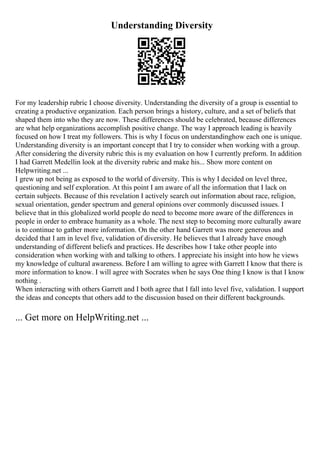 Understanding Diversity
For my leadership rubric I choose diversity. Understanding the diversity of a group is essential to
creating a productive organization. Each person brings a history, culture, and a set of beliefs that
shaped them into who they are now. These differences should be celebrated, because differences
are what help organizations accomplish positive change. The way I approach leading is heavily
focused on how I treat my followers. This is why I focus on understandinghow each one is unique.
Understanding diversity is an important concept that I try to consider when working with a group.
After considering the diversity rubric this is my evaluation on how I currently preform. In addition
I had Garrett Medellin look at the diversity rubric and make his... Show more content on
Helpwriting.net ...
I grew up not being as exposed to the world of diversity. This is why I decided on level three,
questioning and self exploration. At this point I am aware of all the information that I lack on
certain subjects. Because of this revelation I actively search out information about race, religion,
sexual orientation, gender spectrum and general opinions over commonly discussed issues. I
believe that in this globalized world people do need to become more aware of the differences in
people in order to embrace humanity as a whole. The next step to becoming more culturally aware
is to continue to gather more information. On the other hand Garrett was more generous and
decided that I am in level five, validation of diversity. He believes that I already have enough
understanding of different beliefs and practices. He describes how I take other people into
consideration when working with and talking to others. I appreciate his insight into how he views
my knowledge of cultural awareness. Before I am willing to agree with Garrett I know that there is
more information to know. I will agree with Socrates when he says One thing I know is that I know
nothing .
When interacting with others Garrett and I both agree that I fall into level five, validation. I support
the ideas and concepts that others add to the discussion based on their different backgrounds.
... Get more on HelpWriting.net ...
 