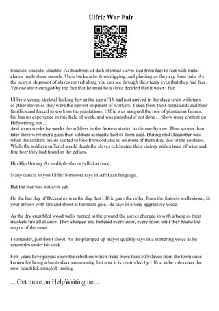 Ulfric War Fair
Shackle, shackle, shackle! As hundreds of dark skinned slaves tied from feet to feet with metal
chains made these sounds. Their backs ache from digging, and planting as they cry from pain. As
the newest shipment of slaves moved along you can see through their teary eyes that they had fear.
Yet one slave enraged by the fact that he must be a slave decided that it wasn t fair.
Ulfric a young, skeletal looking boy at the age of 16 had just arrived in the slave town with tens
of other slaves as they were the newest shipment of workers. Taken from their homelands and their
families and forced to work on the plantations. Ulfric was assigned the role of plantation farmer,
but has no experience in this field of work, and was punished if not done ... Show more content on
Helpwriting.net ...
And so on weeks by weeks the soldiers in the fortress started to die one by one. Than sooner than
later there were more guns than soldiers as nearly half of them died. During mid December was
when the soldiers inside started to lose firewood and so on more of them died due to the coldness.
While the soldiers suffered a cold death the slaves celebrated their victory with a toast of wine and
fine beer they had found in the cellars.
Hip Hip Hooray As multiple slaves yelled at once.
Many dankie to you Ulfric Someone says in Afrikaan language.
But the war was not over yet.
On the last day of December was the day that Ulfric gave the order. Burn the fortress walls down, lit
your arrows with fire and shoot at the main gate. He says in a very aggressive voice.
As the dry crumbled wood walls burned to the ground the slaves charged in with a bang as their
muskets fire all at once. They charged and battered every door, every room until they found the
mayor of the town.
I surrender, just don t shoot. As the plumped up mayor quickly says in a stuttering voice as he
scrambles under his desk.
Few years have passed since the rebellion which freed more than 500 slaves from the town once
known for being a harsh slave community, but now it is controlled by Ulfric as he rules over the
now beautiful, mingled, trading
... Get more on HelpWriting.net ...
 