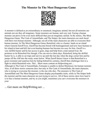 The Monster In The Most Dangerous Game
A monster is defined as an extraordinary or unnatural, imaginary animal, but not all monsters are
animals nor are they all imaginary. Some monsters are human, and very real. Facing a human
monster can prove to be even more difficult than just an imaginary animal. In the stories, The Most
Dangerous Game, The Cask of Amontillado, and The Sniper, the main characters are each faced
with their own human monster. Although, not all of the main characters are able to overcome their
human monster. In The Most Dangerous Game, Rainsford, who is a hunter, lands on an island
where General Zaroff lives. Zaroff has become bored with huntinganimals and now lures humans to
his island to hunt and kill; but even hunting humans has become too easy for him. Zaroff is a
very skillful hunter and he has access to guns, dogs and help from a man named Ivan. He
promises to let Rainsford free though, if he can survive three days. Rainsford, being the skillful
hunter he is, is able to set traps and survive up until the last day when the dogs corner him and he
jumps off the cliff into the rocky water below. What Zaroff doesn t know is that Rainsford is a
great swimmer and surprises him by hiding behind his curtains; Zaroff then challenges him to a
fight in which Rainsford wins. This... Show more content on Helpwriting.net ...
Although in The Cask of Amontillado, Fortunato is unable to defeat Montresor, his human monster.
Also, in all three stories someone dies; but only in The Cask of Amontillado, the main character,
who is trying to overcome the monster, is the one who dies. The monsters in The Cask of
Amontillado and The Most Dangerous Game display psychopathic traits, while in The Sniper both
the monster and the main character are just trying to survive. All of these stories show how hard it
is to face a human monster, and try as you might, sometimes you can t overcome the monsters in
your
... Get more on HelpWriting.net ...
 