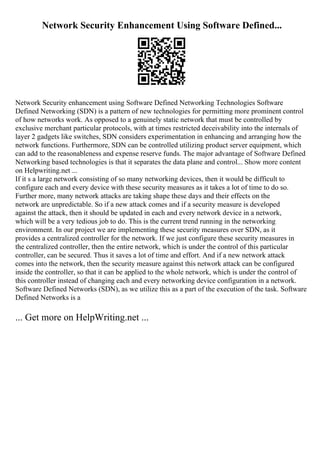 Network Security Enhancement Using Software Defined...
Network Security enhancement using Software Defined Networking Technologies Software
Defined Networking (SDN) is a pattern of new technologies for permitting more prominent control
of how networks work. As opposed to a genuinely static network that must be controlled by
exclusive merchant particular protocols, with at times restricted deceivability into the internals of
layer 2 gadgets like switches, SDN considers experimentation in enhancing and arranging how the
network functions. Furthermore, SDN can be controlled utilizing product server equipment, which
can add to the reasonableness and expense reserve funds. The major advantage of Software Defined
Networking based technologies is that it separates the data plane and control... Show more content
on Helpwriting.net ...
If it s a large network consisting of so many networking devices, then it would be difficult to
configure each and every device with these security measures as it takes a lot of time to do so.
Further more, many network attacks are taking shape these days and their effects on the
network are unpredictable. So if a new attack comes and if a security measure is developed
against the attack, then it should be updated in each and every network device in a network,
which will be a very tedious job to do. This is the current trend running in the networking
environment. In our project we are implementing these security measures over SDN, as it
provides a centralized controller for the network. If we just configure these security measures in
the centralized controller, then the entire network, which is under the control of this particular
controller, can be secured. Thus it saves a lot of time and effort. And if a new network attack
comes into the network, then the security measure against this network attack can be configured
inside the controller, so that it can be applied to the whole network, which is under the control of
this controller instead of changing each and every networking device configuration in a network.
Software Defined Networks (SDN), as we utilize this as a part of the execution of the task. Software
Defined Networks is a
... Get more on HelpWriting.net ...
 