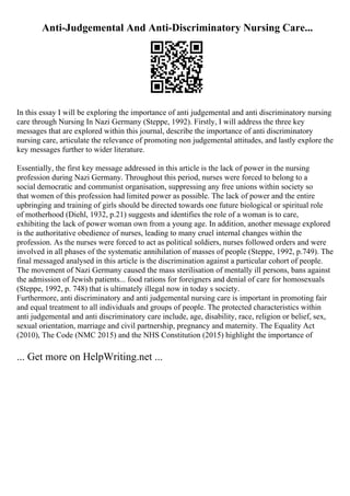 Anti-Judgemental And Anti-Discriminatory Nursing Care...
In this essay I will be exploring the importance of anti judgemental and anti discriminatory nursing
care through Nursing In Nazi Germany (Steppe, 1992). Firstly, I will address the three key
messages that are explored within this journal, describe the importance of anti discriminatory
nursing care, articulate the relevance of promoting non judgemental attitudes, and lastly explore the
key messages further to wider literature.
Essentially, the first key message addressed in this article is the lack of power in the nursing
profession during Nazi Germany. Throughout this period, nurses were forced to belong to a
social democratic and communist organisation, suppressing any free unions within society so
that women of this profession had limited power as possible. The lack of power and the entire
upbringing and training of girls should be directed towards one future biological or spiritual role
of motherhood (Diehl, 1932, p.21) suggests and identifies the role of a woman is to care,
exhibiting the lack of power woman own from a young age. In addition, another message explored
is the authoritative obedience of nurses, leading to many cruel internal changes within the
profession. As the nurses were forced to act as political soldiers, nurses followed orders and were
involved in all phases of the systematic annihilation of masses of people (Steppe, 1992, p.749). The
final messaged analysed in this article is the discrimination against a particular cohort of people.
The movement of Nazi Germany caused the mass sterilisation of mentally ill persons, bans against
the admission of Jewish patients... food rations for foreigners and denial of care for homosexuals
(Steppe, 1992, p. 748) that is ultimately illegal now in today s society.
Furthermore, anti discriminatory and anti judgemental nursing care is important in promoting fair
and equal treatment to all individuals and groups of people. The protected characteristics within
anti judgemental and anti discriminatory care include, age, disability, race, religion or belief, sex,
sexual orientation, marriage and civil partnership, pregnancy and maternity. The Equality Act
(2010), The Code (NMC 2015) and the NHS Constitution (2015) highlight the importance of
... Get more on HelpWriting.net ...
 