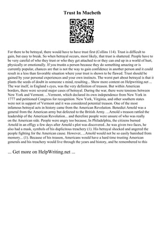 Trust In Macbeth
For there to be betrayal, there would have to have trust first (Collins 114). Trust is difficult to
gain, but easy to break. So when betrayal occurs, most likely, that trust is shattered. People have to
be very careful of who they trust or who they get attached to or they can end up in a world of hurt,
physically or emotionally. If you trustin a person because they do something amazing or is
currently popular, chances are that is not the way to gain confidence in another person and it could
result in a less than favorable situation where your trust is shown to be flawed. Trust should be
gained by your personal experiences and your own instincts. The worst part about betrayal is that it
plants the seeds of doubt in someone s mind, resulting... Show more content on Helpwriting.net ...
The war itself, in England s eyes, was the very definition of treason. But within American
borders, there were several major cases of betrayal. During the war, there were tensions between
New York and Vermont. ...Vermont, which declared its own independence from New York in
1777 and petitioned Congress for recognition. New York, Virginia, and other southern states
were not in support of Vermont and it was considered potential treason. One of the most
infamous betrayal acts in history came from the American Revolution. Benedict Arnold was a
general from the American army but defected to the British Army. ...Arnold s treason rattled the
leadership of the American Revolution... and therefore people were unsure of who was really
on the American side. People were angry too because, In Philadelphia, the citizens burned
Arnold in an effigy a few days after Arnold s plot was discovered...he was given two faces, he
also had a mask, symbols of his duplicitous treachery (1). His betrayal shocked and angered the
people fighting for the American cause. However, ...Arnold would not be so easily banished from
memory... (1). Because of his treason, Americans would have a hard time trusting American
generals and his treachery would live through the years and history, and be remembered to this
... Get more on HelpWriting.net ...
 