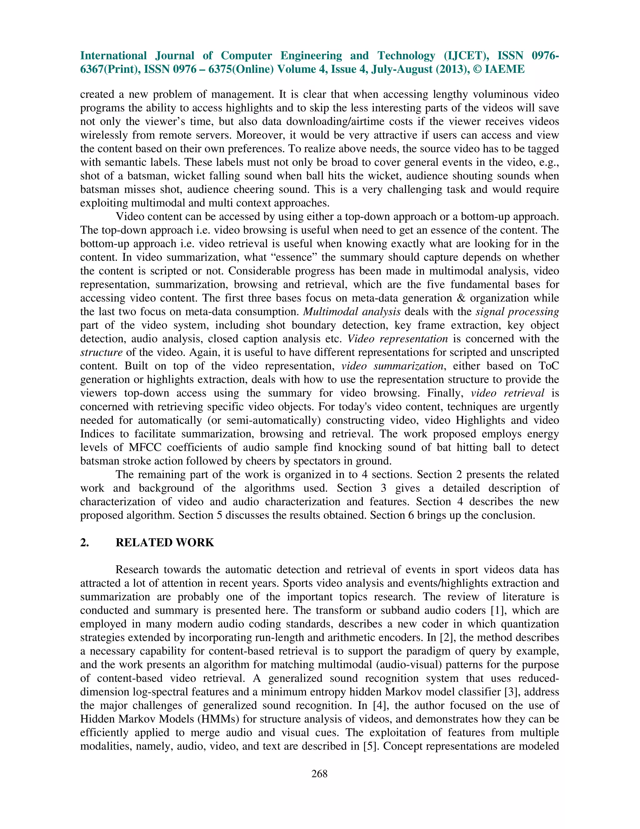 International Journal of Computer Engineering and Technology (IJCET), ISSN 0976-
6367(Print), ISSN 0976 – 6375(Online) Volume 4, Issue 4, July-August (2013), © IAEME
268
created a new problem of management. It is clear that when accessing lengthy voluminous video
programs the ability to access highlights and to skip the less interesting parts of the videos will save
not only the viewer’s time, but also data downloading/airtime costs if the viewer receives videos
wirelessly from remote servers. Moreover, it would be very attractive if users can access and view
the content based on their own preferences. To realize above needs, the source video has to be tagged
with semantic labels. These labels must not only be broad to cover general events in the video, e.g.,
shot of a batsman, wicket falling sound when ball hits the wicket, audience shouting sounds when
batsman misses shot, audience cheering sound. This is a very challenging task and would require
exploiting multimodal and multi context approaches.
Video content can be accessed by using either a top-down approach or a bottom-up approach.
The top-down approach i.e. video browsing is useful when need to get an essence of the content. The
bottom-up approach i.e. video retrieval is useful when knowing exactly what are looking for in the
content. In video summarization, what “essence” the summary should capture depends on whether
the content is scripted or not. Considerable progress has been made in multimodal analysis, video
representation, summarization, browsing and retrieval, which are the five fundamental bases for
accessing video content. The first three bases focus on meta-data generation & organization while
the last two focus on meta-data consumption. Multimodal analysis deals with the signal processing
part of the video system, including shot boundary detection, key frame extraction, key object
detection, audio analysis, closed caption analysis etc. Video representation is concerned with the
structure of the video. Again, it is useful to have different representations for scripted and unscripted
content. Built on top of the video representation, video summarization, either based on ToC
generation or highlights extraction, deals with how to use the representation structure to provide the
viewers top-down access using the summary for video browsing. Finally, video retrieval is
concerned with retrieving specific video objects. For today's video content, techniques are urgently
needed for automatically (or semi-automatically) constructing video, video Highlights and video
Indices to facilitate summarization, browsing and retrieval. The work proposed employs energy
levels of MFCC coefficients of audio sample find knocking sound of bat hitting ball to detect
batsman stroke action followed by cheers by spectators in ground.
The remaining part of the work is organized in to 4 sections. Section 2 presents the related
work and background of the algorithms used. Section 3 gives a detailed description of
characterization of video and audio characterization and features. Section 4 describes the new
proposed algorithm. Section 5 discusses the results obtained. Section 6 brings up the conclusion.
2. RELATED WORK
Research towards the automatic detection and retrieval of events in sport videos data has
attracted a lot of attention in recent years. Sports video analysis and events/highlights extraction and
summarization are probably one of the important topics research. The review of literature is
conducted and summary is presented here. The transform or subband audio coders [1], which are
employed in many modern audio coding standards, describes a new coder in which quantization
strategies extended by incorporating run-length and arithmetic encoders. In [2], the method describes
a necessary capability for content-based retrieval is to support the paradigm of query by example,
and the work presents an algorithm for matching multimodal (audio-visual) patterns for the purpose
of content-based video retrieval. A generalized sound recognition system that uses reduced-
dimension log-spectral features and a minimum entropy hidden Markov model classifier [3], address
the major challenges of generalized sound recognition. In [4], the author focused on the use of
Hidden Markov Models (HMMs) for structure analysis of videos, and demonstrates how they can be
efficiently applied to merge audio and visual cues. The exploitation of features from multiple
modalities, namely, audio, video, and text are described in [5]. Concept representations are modeled
 