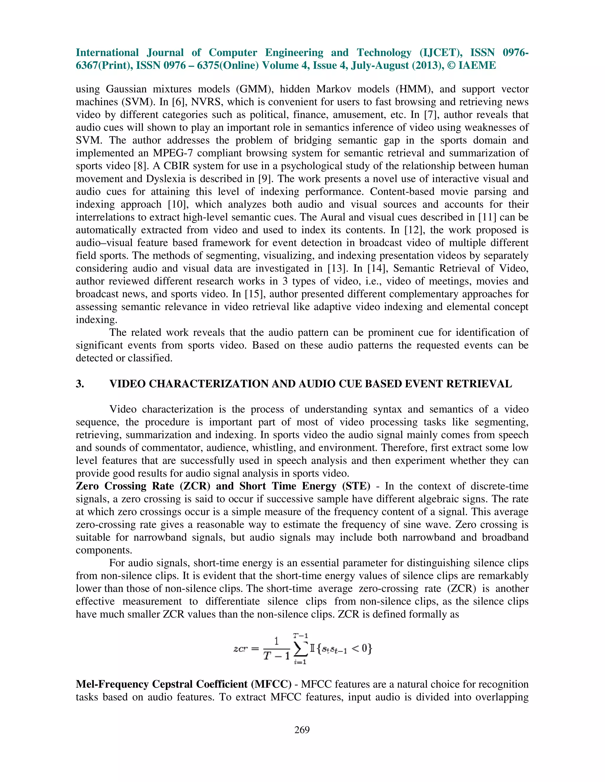 International Journal of Computer Engineering and Technology (IJCET), ISSN 0976
6367(Print), ISSN 0976 – 6375(Online) Volume 4, Issue 4, July
using Gaussian mixtures models (GMM), hidden
machines (SVM). In [6], NVRS, which is convenient for users to fast browsing and retrieving news
video by different categories such as political,
audio cues will shown to play an important
SVM. The author addresses the problem of bridging semantic
implemented an MPEG-7 compliant browsing system for semantic
sports video [8]. A CBIR system for use in a psychological
movement and Dyslexia is described
audio cues for attaining this level
indexing approach [10], which analyzes both audio and
interrelations to extract high-level semantic cues.
automatically extracted from video and used to index its contents.
audio–visual feature based framework for event detection in broadcast video
field sports. The methods of segmenting, visualizing, and
considering audio and visual data are
author reviewed different research works in 3 types of video, i.e., video of
broadcast news, and sports video. In [15], author presented
assessing semantic relevance in video retrieval like
indexing.
The related work reveals that the audio pattern can be prominent cue for identification of
significant events from sports video. Based on these audio patterns the requested events can be
detected or classified.
3. VIDEO CHARACTERIZATION
Video characterization is the process of understanding
sequence, the procedure is important part of most of video processing tasks
retrieving, summarization and indexing
and sounds of commentator, audience, whistling,
level features that are successfully used in speech analysis
provide good results for audio signal analysis in sports
Zero Crossing Rate (ZCR) and Short Time Energy (STE)
signals, a zero crossing is said to occur if successive sample have different algebraic signs. The rate
at which zero crossings occur is a simple measure of the frequency content of a signal. This average
zero-crossing rate gives a reasonable way to estimate the frequency of sine wave. Zero crossing is
suitable for narrowband signals, but audio signals may in
components.
For audio signals, short-time energy is an essential parameter for distinguishing silence clips
from non-silence clips. It is evident that the short
lower than those of non-silence clips. The short
effective measurement to differentiate silence clips from non
have much smaller ZCR values than the non
Mel-Frequency Cepstral Coefficient (MFCC)
tasks based on audio features. To extract MFCC features, input audio is divided into overlapping
International Journal of Computer Engineering and Technology (IJCET), ISSN 0976
6375(Online) Volume 4, Issue 4, July-August (2013), © IAEME
269
using Gaussian mixtures models (GMM), hidden Markov models (HMM), and support vector
which is convenient for users to fast browsing and retrieving news
t categories such as political, finance, amusement, etc. In [7], author reveals that
shown to play an important role in semantics inference of video using weaknesses of
es the problem of bridging semantic gap in the sports dom
7 compliant browsing system for semantic retrieval and summarization of
CBIR system for use in a psychological study of the relationship between human
is described in [9]. The work presents a novel use of interactive visual and
audio cues for attaining this level of indexing performance. Content-based movie parsing and
which analyzes both audio and visual sources and accounts for their
level semantic cues. The Aural and visual cues described in [11]
automatically extracted from video and used to index its contents. In [12], the work
framework for event detection in broadcast video of multiple
methods of segmenting, visualizing, and indexing presentation videos by separately
are investigated in [13]. In [14], Semantic Retrieval of Video
works in 3 types of video, i.e., video of meetings, movies and
In [15], author presented different complementary approaches for
elevance in video retrieval like adaptive video indexing and elemental co
The related work reveals that the audio pattern can be prominent cue for identification of
significant events from sports video. Based on these audio patterns the requested events can be
VIDEO CHARACTERIZATION AND AUDIO CUE BASED EVENT RETRIEVAL
is the process of understanding syntax and semantics of
is important part of most of video processing tasks
summarization and indexing. In sports video the audio signal mainly comes from
and sounds of commentator, audience, whistling, and environment. Therefore, first extract some low
features that are successfully used in speech analysis and then experiment whether they can
audio signal analysis in sports video.
Zero Crossing Rate (ZCR) and Short Time Energy (STE) - In the context of discrete
signals, a zero crossing is said to occur if successive sample have different algebraic signs. The rate
t which zero crossings occur is a simple measure of the frequency content of a signal. This average
crossing rate gives a reasonable way to estimate the frequency of sine wave. Zero crossing is
suitable for narrowband signals, but audio signals may include both narrowband and broadband
time energy is an essential parameter for distinguishing silence clips
silence clips. It is evident that the short-time energy values of silence clips are remarkably
silence clips. The short-time average zero-crossing rate (ZCR) is another
effective measurement to differentiate silence clips from non-silence clips, as the silence clips
have much smaller ZCR values than the non-silence clips. ZCR is defined formally as
Frequency Cepstral Coefficient (MFCC) - MFCC features are a natural choice for recognition
To extract MFCC features, input audio is divided into overlapping
International Journal of Computer Engineering and Technology (IJCET), ISSN 0976-
August (2013), © IAEME
Markov models (HMM), and support vector
which is convenient for users to fast browsing and retrieving news
In [7], author reveals that
of video using weaknesses of
ports domain and
retrieval and summarization of
study of the relationship between human
of interactive visual and
based movie parsing and
visual sources and accounts for their
described in [11] can be
the work proposed is
of multiple different
indexing presentation videos by separately
Semantic Retrieval of Video,
meetings, movies and
complementary approaches for
elemental concept
The related work reveals that the audio pattern can be prominent cue for identification of
significant events from sports video. Based on these audio patterns the requested events can be
AND AUDIO CUE BASED EVENT RETRIEVAL
syntax and semantics of a video
like segmenting,
the audio signal mainly comes from speech
first extract some low
and then experiment whether they can
In the context of discrete-time
signals, a zero crossing is said to occur if successive sample have different algebraic signs. The rate
t which zero crossings occur is a simple measure of the frequency content of a signal. This average
crossing rate gives a reasonable way to estimate the frequency of sine wave. Zero crossing is
clude both narrowband and broadband
time energy is an essential parameter for distinguishing silence clips
time energy values of silence clips are remarkably
crossing rate (ZCR) is another
silence clips, as the silence clips
ZCR is defined formally as
MFCC features are a natural choice for recognition
To extract MFCC features, input audio is divided into overlapping
 