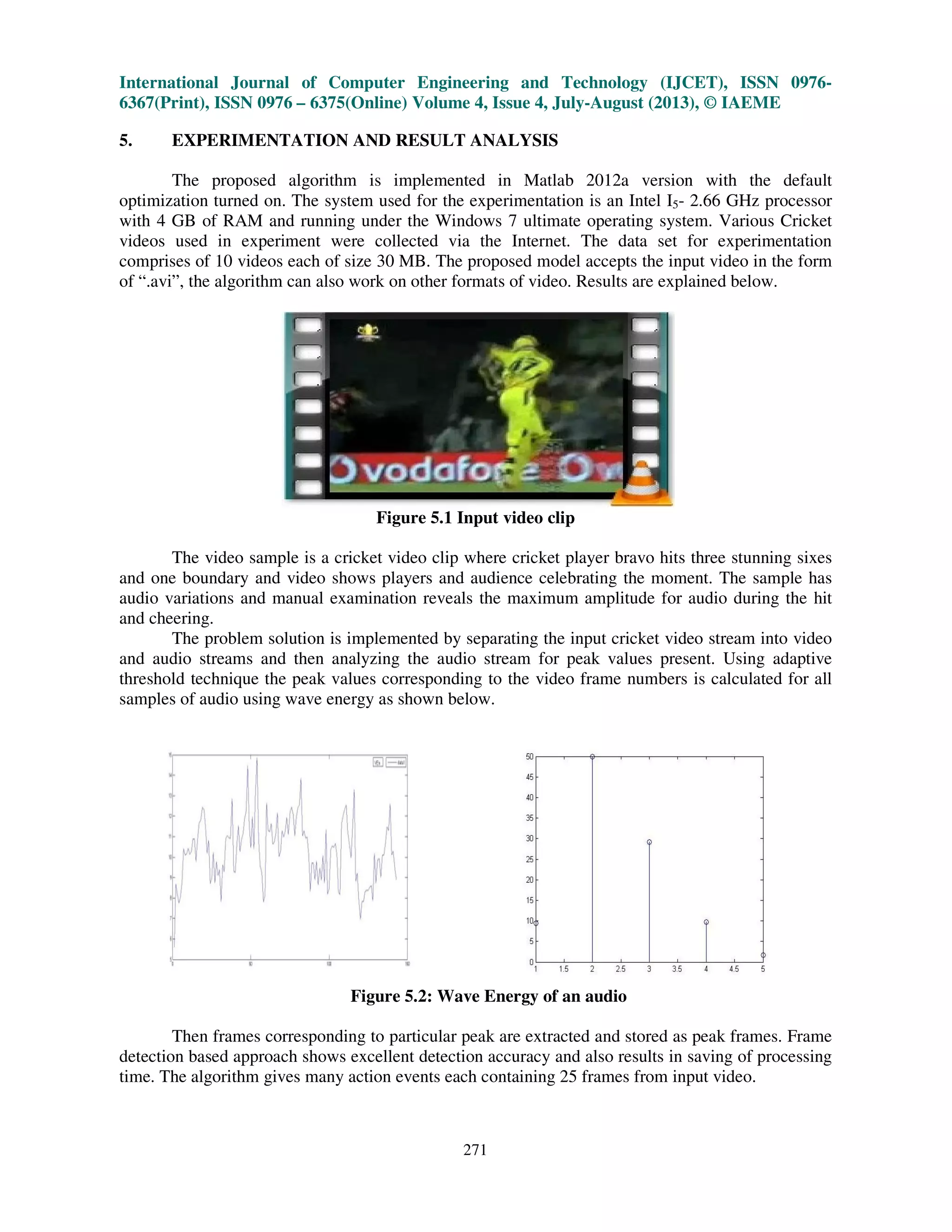 International Journal of Computer Engineering and Technology (IJCET), ISSN 0976-
6367(Print), ISSN 0976 – 6375(Online) Volume 4, Issue 4, July-August (2013), © IAEME
271
5. EXPERIMENTATION AND RESULT ANALYSIS
The proposed algorithm is implemented in Matlab 2012a version with the default
optimization turned on. The system used for the experimentation is an Intel I5- 2.66 GHz processor
with 4 GB of RAM and running under the Windows 7 ultimate operating system. Various Cricket
videos used in experiment were collected via the Internet. The data set for experimentation
comprises of 10 videos each of size 30 MB. The proposed model accepts the input video in the form
of “.avi”, the algorithm can also work on other formats of video. Results are explained below.
Figure 5.1 Input video clip
The video sample is a cricket video clip where cricket player bravo hits three stunning sixes
and one boundary and video shows players and audience celebrating the moment. The sample has
audio variations and manual examination reveals the maximum amplitude for audio during the hit
and cheering.
The problem solution is implemented by separating the input cricket video stream into video
and audio streams and then analyzing the audio stream for peak values present. Using adaptive
threshold technique the peak values corresponding to the video frame numbers is calculated for all
samples of audio using wave energy as shown below.
Figure 5.2: Wave Energy of an audio
Then frames corresponding to particular peak are extracted and stored as peak frames. Frame
detection based approach shows excellent detection accuracy and also results in saving of processing
time. The algorithm gives many action events each containing 25 frames from input video.
 