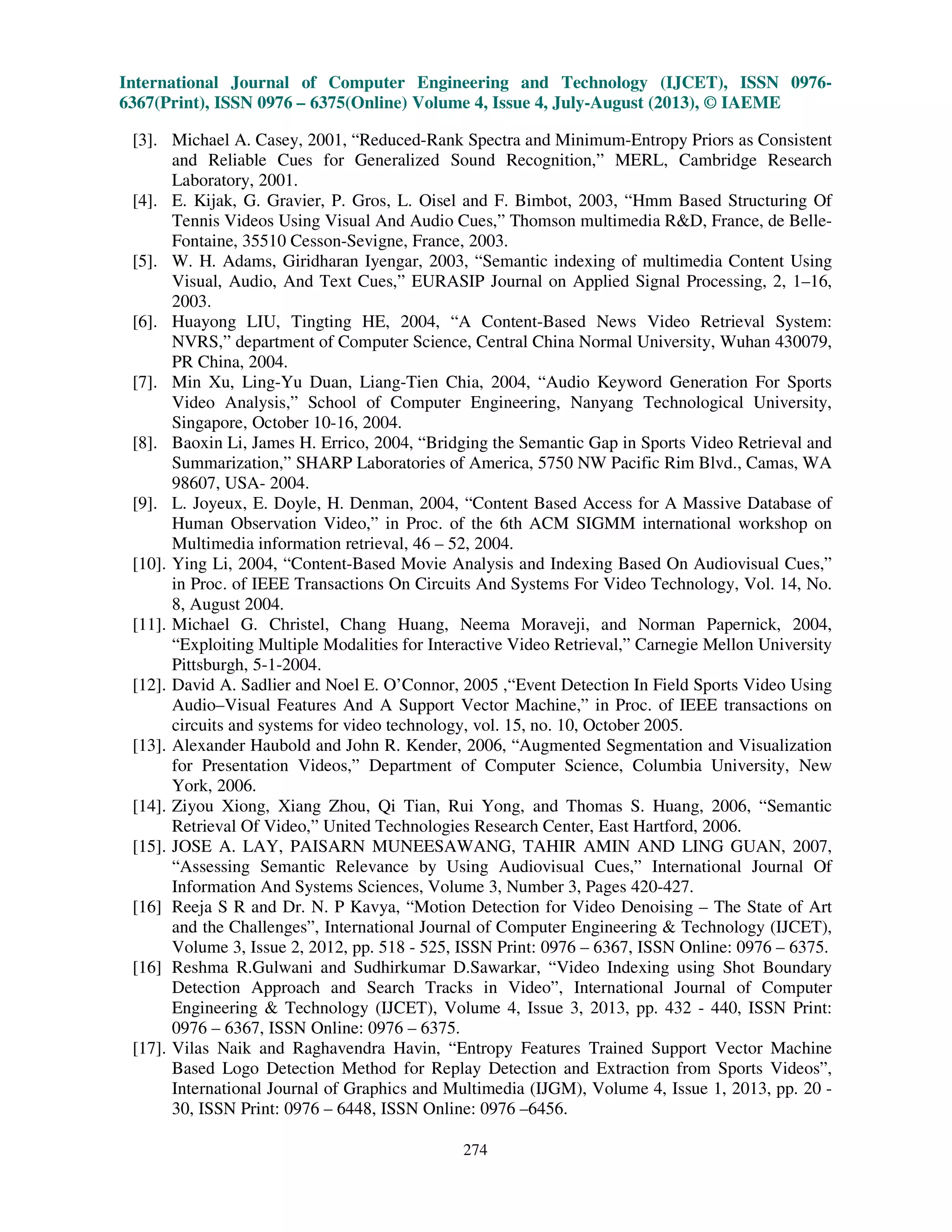 International Journal of Computer Engineering and Technology (IJCET), ISSN 0976-
6367(Print), ISSN 0976 – 6375(Online) Volume 4, Issue 4, July-August (2013), © IAEME
274
[3]. Michael A. Casey, 2001, “Reduced-Rank Spectra and Minimum-Entropy Priors as Consistent
and Reliable Cues for Generalized Sound Recognition,” MERL, Cambridge Research
Laboratory, 2001.
[4]. E. Kijak, G. Gravier, P. Gros, L. Oisel and F. Bimbot, 2003, “Hmm Based Structuring Of
Tennis Videos Using Visual And Audio Cues,” Thomson multimedia R&D, France, de Belle-
Fontaine, 35510 Cesson-Sevigne, France, 2003.
[5]. W. H. Adams, Giridharan Iyengar, 2003, “Semantic indexing of multimedia Content Using
Visual, Audio, And Text Cues,” EURASIP Journal on Applied Signal Processing, 2, 1–16,
2003.
[6]. Huayong LIU, Tingting HE, 2004, “A Content-Based News Video Retrieval System:
NVRS,” department of Computer Science, Central China Normal University, Wuhan 430079,
PR China, 2004.
[7]. Min Xu, Ling-Yu Duan, Liang-Tien Chia, 2004, “Audio Keyword Generation For Sports
Video Analysis,” School of Computer Engineering, Nanyang Technological University,
Singapore, October 10-16, 2004.
[8]. Baoxin Li, James H. Errico, 2004, “Bridging the Semantic Gap in Sports Video Retrieval and
Summarization,” SHARP Laboratories of America, 5750 NW Pacific Rim Blvd., Camas, WA
98607, USA- 2004.
[9]. L. Joyeux, E. Doyle, H. Denman, 2004, “Content Based Access for A Massive Database of
Human Observation Video,” in Proc. of the 6th ACM SIGMM international workshop on
Multimedia information retrieval, 46 – 52, 2004.
[10]. Ying Li, 2004, “Content-Based Movie Analysis and Indexing Based On Audiovisual Cues,”
in Proc. of IEEE Transactions On Circuits And Systems For Video Technology, Vol. 14, No.
8, August 2004.
[11]. Michael G. Christel, Chang Huang, Neema Moraveji, and Norman Papernick, 2004,
“Exploiting Multiple Modalities for Interactive Video Retrieval,” Carnegie Mellon University
Pittsburgh, 5-1-2004.
[12]. David A. Sadlier and Noel E. O’Connor, 2005 ,“Event Detection In Field Sports Video Using
Audio–Visual Features And A Support Vector Machine,” in Proc. of IEEE transactions on
circuits and systems for video technology, vol. 15, no. 10, October 2005.
[13]. Alexander Haubold and John R. Kender, 2006, “Augmented Segmentation and Visualization
for Presentation Videos,” Department of Computer Science, Columbia University, New
York, 2006.
[14]. Ziyou Xiong, Xiang Zhou, Qi Tian, Rui Yong, and Thomas S. Huang, 2006, “Semantic
Retrieval Of Video,” United Technologies Research Center, East Hartford, 2006.
[15]. JOSE A. LAY, PAISARN MUNEESAWANG, TAHIR AMIN AND LING GUAN, 2007,
“Assessing Semantic Relevance by Using Audiovisual Cues,” International Journal Of
Information And Systems Sciences, Volume 3, Number 3, Pages 420-427.
[16] Reeja S R and Dr. N. P Kavya, “Motion Detection for Video Denoising – The State of Art
and the Challenges”, International Journal of Computer Engineering & Technology (IJCET),
Volume 3, Issue 2, 2012, pp. 518 - 525, ISSN Print: 0976 – 6367, ISSN Online: 0976 – 6375.
[16] Reshma R.Gulwani and Sudhirkumar D.Sawarkar, “Video Indexing using Shot Boundary
Detection Approach and Search Tracks in Video”, International Journal of Computer
Engineering & Technology (IJCET), Volume 4, Issue 3, 2013, pp. 432 - 440, ISSN Print:
0976 – 6367, ISSN Online: 0976 – 6375.
[17]. Vilas Naik and Raghavendra Havin, “Entropy Features Trained Support Vector Machine
Based Logo Detection Method for Replay Detection and Extraction from Sports Videos”,
International Journal of Graphics and Multimedia (IJGM), Volume 4, Issue 1, 2013, pp. 20 -
30, ISSN Print: 0976 – 6448, ISSN Online: 0976 –6456.
 