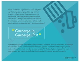 While healthcare organizations need to tighten
up the insights emerging at the top of their
analytics infrastructure, they need to do the
opposite at the data-gathering bottom. At its
core, this is a data governance issue. Consider
that the data governance function is historically
paternalistic and rules-oriented – with good reason!
Garbage In,
Garbage Out
“
”
has been the guiding mantra for data governance for years, because healthcare technology
leaders have always understood that their data systems have to be fed the right type of
data in the right formats in order to make sense of it. That’s why they insisted that every
step forward was tightly controlled and reviewed with multiple layers of oversight.
| 10
 