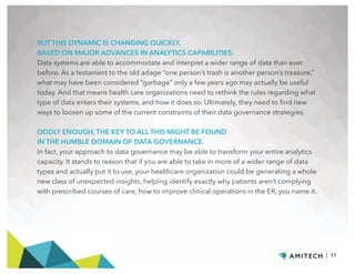 BUT THIS DYNAMIC IS CHANGING QUICKLY,
BASED ON MAJOR ADVANCES IN ANALYTICS CAPABILITIES.
Data systems are able to accommodate and interpret a wider range of data than ever
before. As a testament to the old adage “one person’s trash is another person’s treasure,”
what may have been considered “garbage” only a few years ago may actually be useful
today. And that means health care organizations need to rethink the rules regarding what
type of data enters their systems, and how it does so. Ultimately, they need to find new
ways to loosen up some of the current constraints of their data governance strategies.
ODDLY ENOUGH, THE KEY TO ALL THIS MIGHT BE FOUND
IN THE HUMBLE DOMAIN OF DATA GOVERNANCE.
In fact, your approach to data governance may be able to transform your entire analytics
capacity. It stands to reason that if you are able to take in more of a wider range of data
types and actually put it to use, your healthcare organization could be generating a whole
new class of unexpected insights, helping identify exactly why patients aren’t complying
with prescribed courses of care, how to improve clinical operations in the ER, you name it.
| 11
 