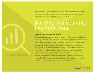 Building Transparency
Into Your Data.
Regardless of the industry, analytics initiatives tend to share
the same problem. When it comes to prescribing a course
of action, they’re simply too open-ended:
WHY IS THIS SO IMPORTANT?
Because with new sources and types of information will come
more questions – the people who are using that data to inform
their decisions want to be sure they can trust it. Without the
assurance that they can defend their decisions, executives,
managers and others are more likely to revert to old modes
of decision making rather than adopting new, advanced
approaches relying more heavily on analytics – such a risk-
averse approach is just considered to be safer, even if less
powerful. This unexpected hurdle can derail even the most
buttoned-up analytics initiatives in healthcare.
| 13
 