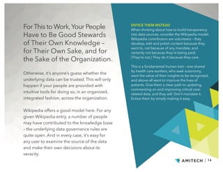 ForThis to Work,Your People
Have to Be Good Stewards
of Their Own Knowledge –
for Their Own Sake, and for
the Sake of the Organization.
Otherwise, it’s anyone’s guess whether the
underlying data can be trusted. This will only
happen if your people are provided with
intuitive tools for doing so, in an organized,
integrated fashion, across the organization.
Wikipedia offers a good model here. For any
given Wikipedia entry, a number of people
may have contributed to the knowledge base
– the underlying data governance rules are
quite open. And in every case, it’s easy for
any user to examine the source of the data
and make their own decisions about its
veracity.
ENTICE THEM INSTEAD
When thinking about how to build transparency
into data sources, consider the Wikipedia model.
Wikipedia contributors are volunteers – they
develop, edit and polish content because they
want to, not because of any mandate, and
certainly not because they’re being paid.
(They’re not.) They do it because they care.
This is a fundamental human trait – one shared
by health care workers, who seek autonomy,
want the value of their insights to be recognized,
and above all want to improve the lives of
patients. Give them a clear path to updating,
commenting on and improving critical care-
related data, and they will. Don’t mandate it.
Entice them by simply making it easy.
| 14
 