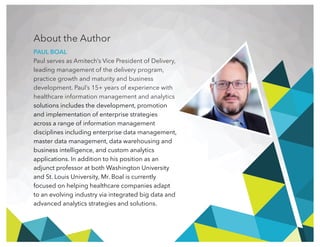 About the Author
PAUL BOAL
Paul serves as Amitech’s Vice President of Delivery,
leading management of the delivery program,
practice growth and maturity and business
development. Paul’s 15+ years of experience with
healthcare information management and analytics
solutions includes the development, promotion
and implementation of enterprise strategies
across a range of information management
disciplines including enterprise data management,
master data management, data warehousing and
business intelligence, and custom analytics
applications. In addition to his position as an
adjunct professor at both Washington University
and St. Louis University, Mr. Boal is currently
focused on helping healthcare companies adapt
to an evolving industry via integrated big data and
advanced analytics strategies and solutions.
 