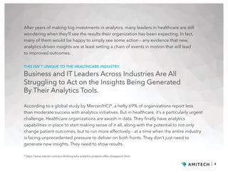 After years of making big investments in analytics, many leaders in healthcare are still
wondering when they’ll see the results their organization has been expecting. In fact,
many of them would be happy to simply see some action – any evidence that new,
analytics-driven insights are at least setting a chain of events in motion that will lead
to improved outcomes.
| 4
According to a global study by Mercer/HCI*, a hefty 69% of organizations report less
than moderate success with analytics initiatives. But in healthcare, it’s a particularly urgent
challenge. Healthcare organizations are awash in data. They finally have analytics
capabilities in place to start making sense of it all, along with the potential to not only
change patient outcomes, but to run more effectively – at a time when the entire industry
is facing unprecedented pressure to deliver on both fronts. They don’t just need to
generate new insights. They need to show results.
* https://www.mercer.com/our-thinking/why-analytics-projects-often-disappoint.html
THIS ISN’T UNIQUE TO THE HEALTHCARE INDUSTRY.
Business and IT Leaders Across Industries Are All
Struggling to Act on the Insights Being Generated
By Their Analytics Tools.
 