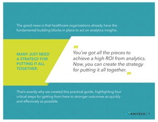 The good news is that healthcare organizations already have the
fundamental building blocks in place to act on analytics insights.
| 5
MANY JUST NEED
A STRATEGY FOR
PUTTING IT ALL
TOGETHER.
You’ve got all the pieces to
achieve a high ROI from analytics.
Now, you can create the strategy
for putting it all together.
“
”
That’s exactly why we created this practical guide, highlighting four
critical steps for getting from here to stronger outcomes as quickly
and effectively as possible.
 