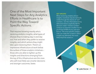 One of the Most Important
Next Steps for Any Analytics
Efforts in Healthcare Is to
Point the Way Toward
Specific Actions.
| 8
That requires knowing exactly who’s
receiving analytics insights, what types of
choices they’re making day in and day
out, how and when they prefer to receive
insights, and which actions they might
take upon receiving them. There’s an
impressive infrastructure at work below
the surface of these analytics initiatives –
those who are able to tighten up the
insights and directions emerging from
the top of this infrastructure are the ones
who will most likely see smarter decisions
and stronger outcomes, faster.
GET SPECIFIC
When receiving analytics-driven
insights, incentives may be indirectly
visible through the shame of “red”
numbers – but the information being
delivered doesn’t explicitly tell the
decision maker “if these numbers
continue on trend for another month,
you’ll lose $1000 of your year-end
bonus.” The more specific analytics
rules can make the context in which
insights are delivered, the more
likely they’ll be acted on.
 