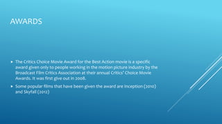 AWARDS
 The Critics Choice Movie Award for the Best Action movie is a specific
award given only to people working in the motion picture industry by the
Broadcast Film Critics Association at their annual Critics’ Choice Movie
Awards. It was first give out in 2008.
 Some popular films that have been given the award are Inception (2010)
and Skyfall (2012)
 