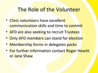 The Role of the Volunteer
• Clinic volunteers have excellent
  communication skills and time to commit
• AFD are also seeking to recruit Trustees
• Only AFD members can stand for election
• Membership forms in delegates packs
• For further information contact Roger Hewitt
  or Jane Shaw
 