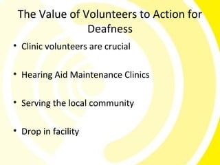 The Value of Volunteers to Action for
               Deafness
• Clinic volunteers are crucial

• Hearing Aid Maintenance Clinics

• Serving the local community

• Drop in facility
 