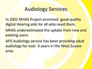Audiology Services
In 2001 MHAS Project promised good quality
digital Hearing aids for all who need them.
MHAS underestimated the uptake from new and
existing users.
AFD Audiology service has been providing adult
audiology for over 6 years in the West Sussex
area.
 