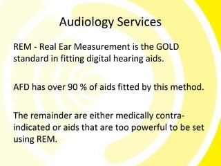 Audiology Services
REM - Real Ear Measurement is the GOLD
standard in fitting digital hearing aids.

AFD has over 90 % of aids fitted by this method.

The remainder are either medically contra-
indicated or aids that are too powerful to be set
using REM.
 