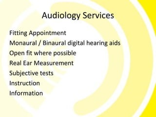 Audiology Services
Fitting Appointment
Monaural / Binaural digital hearing aids
Open fit where possible
Real Ear Measurement
Subjective tests
Instruction
Information
 