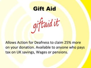 Gift Aid




Allows Action for Deafness to claim 25% more
on your donation. Available to anyone who pays
tax on UK savings, Wages or pensions.
 