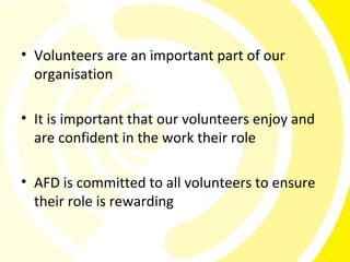 • Volunteers are an important part of our
  organisation

• It is important that our volunteers enjoy and
  are confident in the work their role

• AFD is committed to all volunteers to ensure
  their role is rewarding
 