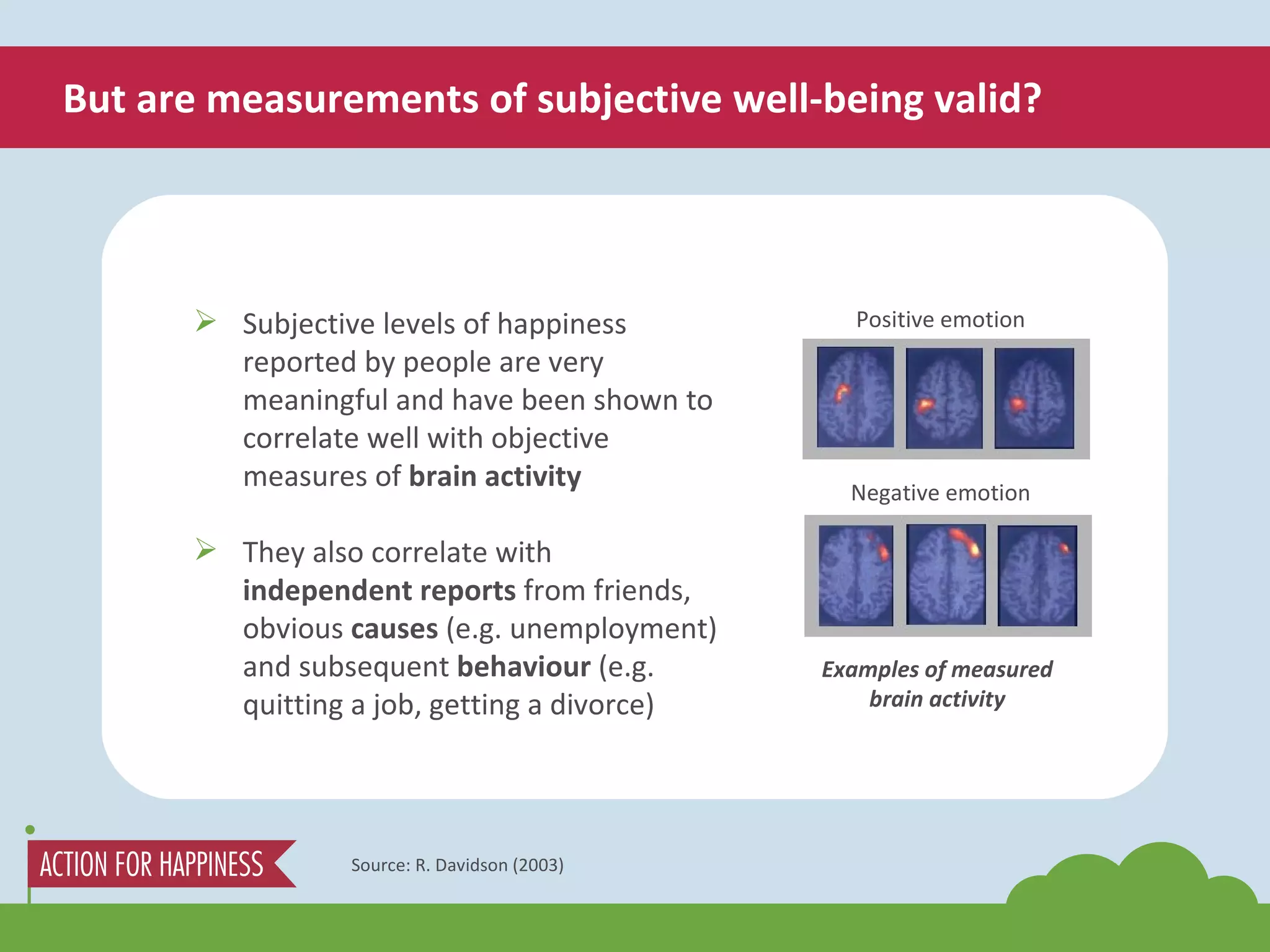 But are measurements of subjective well-being valid? Source: R. Davidson (2003) Subjective levels of happiness reported by people are very meaningful and have been shown to correlate well with objective measures of  brain activity They also correlate with  independent reports  from friends, obvious  causes  (e.g. unemployment) and subsequent  behaviour  (e.g. quitting a job, getting a divorce) Examples of measured brain activity Positive emotion Negative emotion 