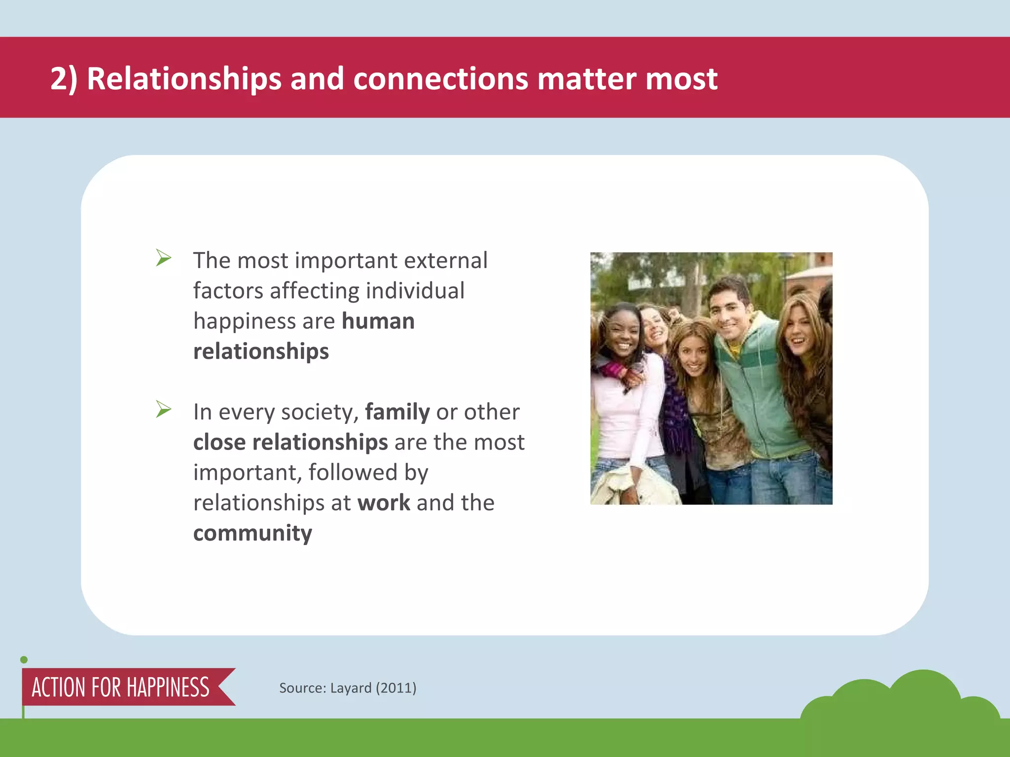 2) Relationships and connections matter most Source: Layard (2011) The most important external factors affecting individual happiness are  human relationships In every society,  family  or other  close relationships  are the most important, followed by relationships at  work  and the  community 