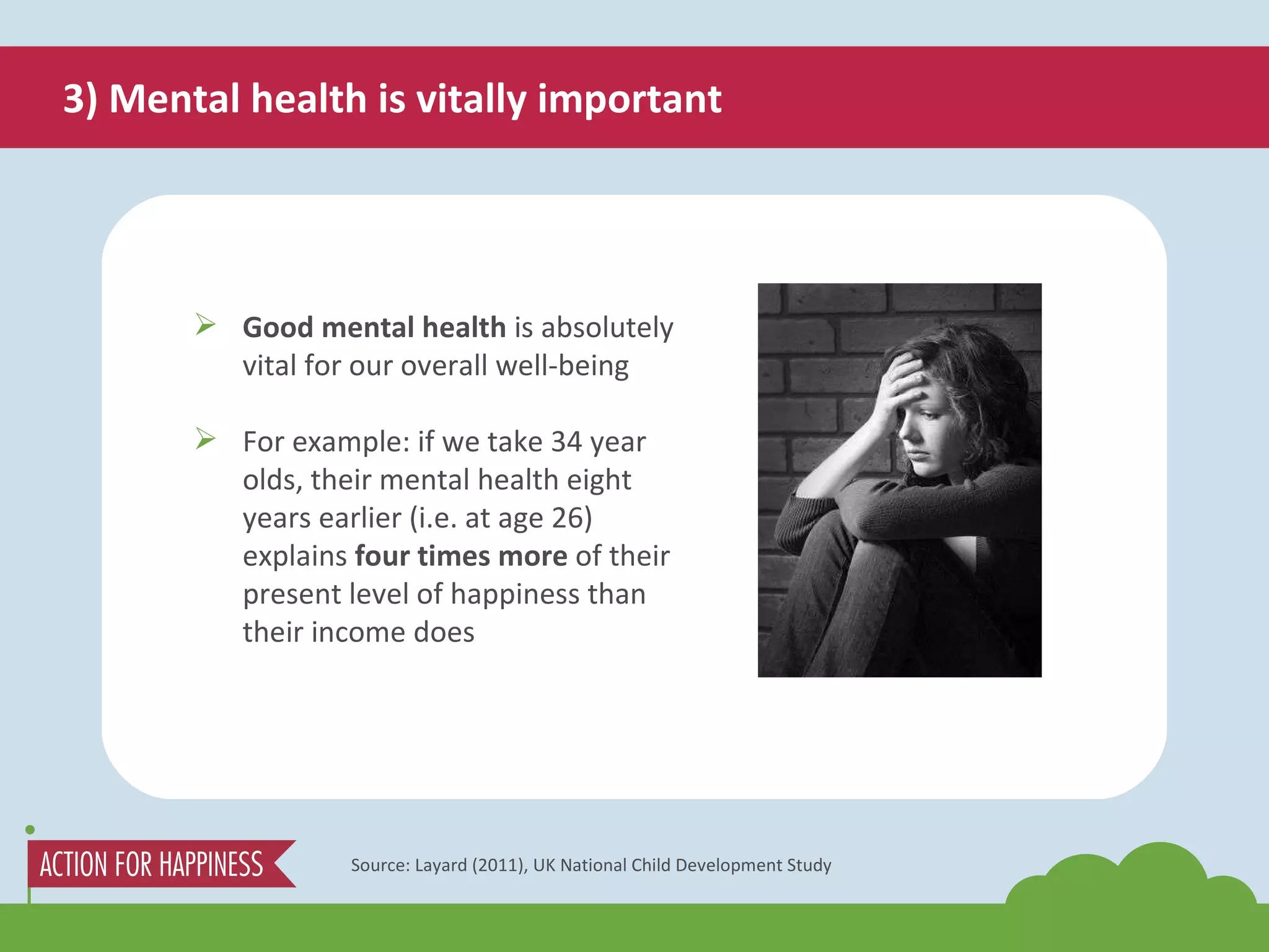 3) Mental health is vitally important Source: Layard (2011), UK National Child Development Study Good mental health  is absolutely vital for our overall well-being For example: if we take 34 year olds, their mental health eight years earlier (i.e. at age 26) explains  four times more  of their present level of happiness than their income does 