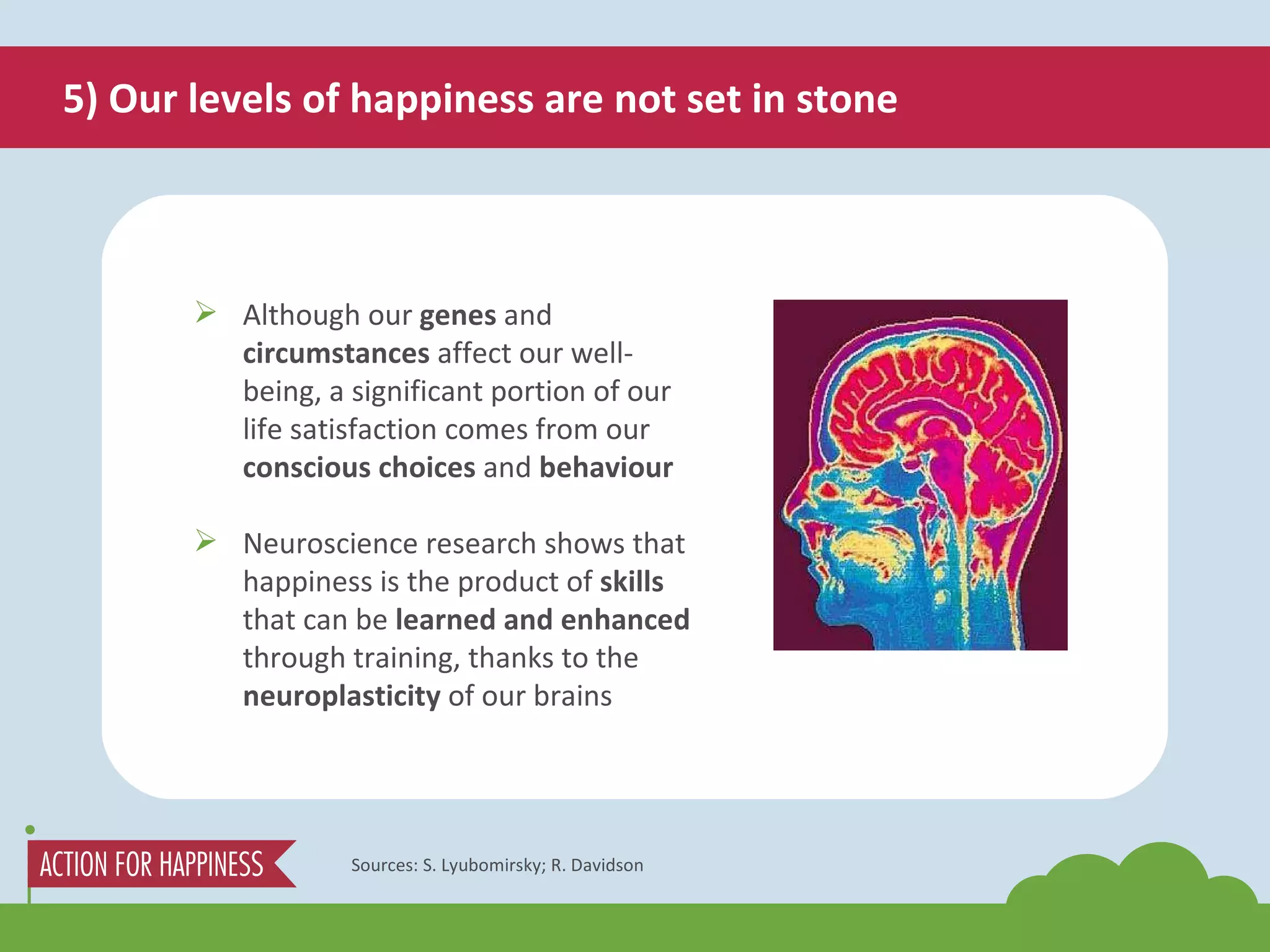 5) Our levels of happiness are not set in stone Sources: S. Lyubomirsky; R. Davidson Although our  genes  and  circumstances  affect our well-being, a significant portion of our life satisfaction comes from our  conscious choices  and  behaviour Neuroscience research shows that happiness is the product of  skills  that can be  learned and enhanced  through training, thanks to the  neuroplasticity  of our brains 