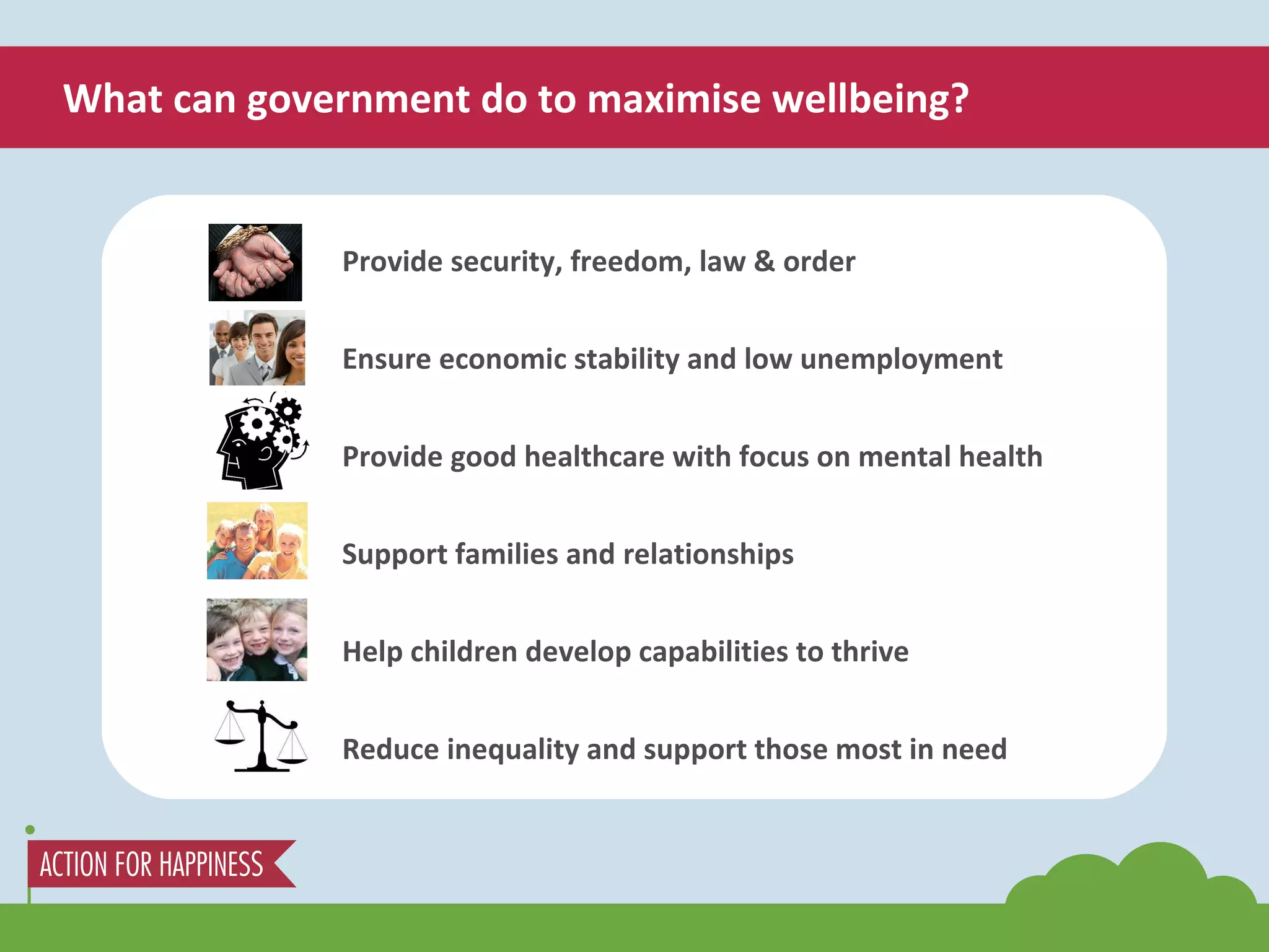 What can government do to maximise wellbeing? Provide security, freedom, law & order Ensure economic stability and low unemployment Provide good healthcare with focus on mental health Support families and relationships Help children develop capabilities to thrive Reduce inequality and support those most in need 