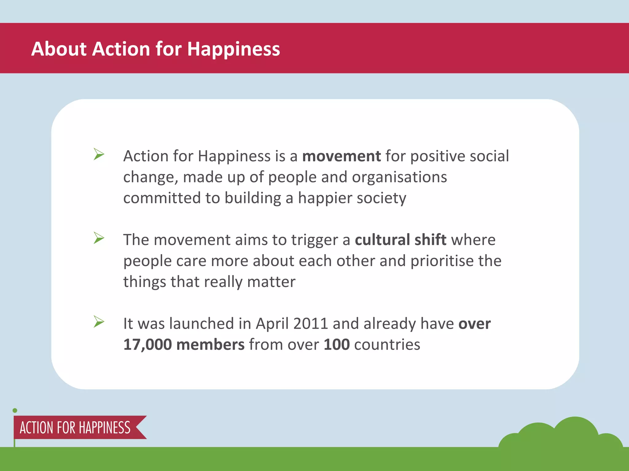 About Action for Happiness Action for Happiness is a  movement  for positive social change, made up of people and organisations committed to building a happier society The movement aims to trigger a  cultural shift  where people care more about each other and prioritise the things that really matter It was launched in April 2011 and already have  over 17,000 members  from over  100  countries 