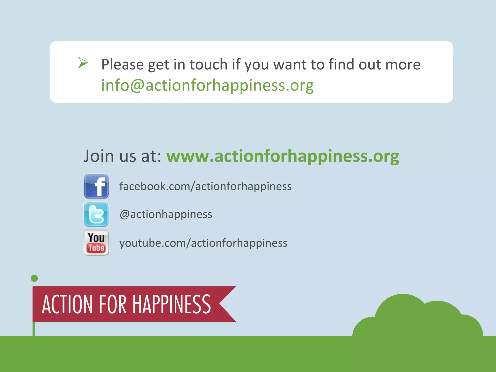 Join us at:  www.actionforhappiness.org facebook.com/actionforhappiness @actionhappiness youtube.com/actionforhappiness Please get in touch if you want to find out more  [email_address] 