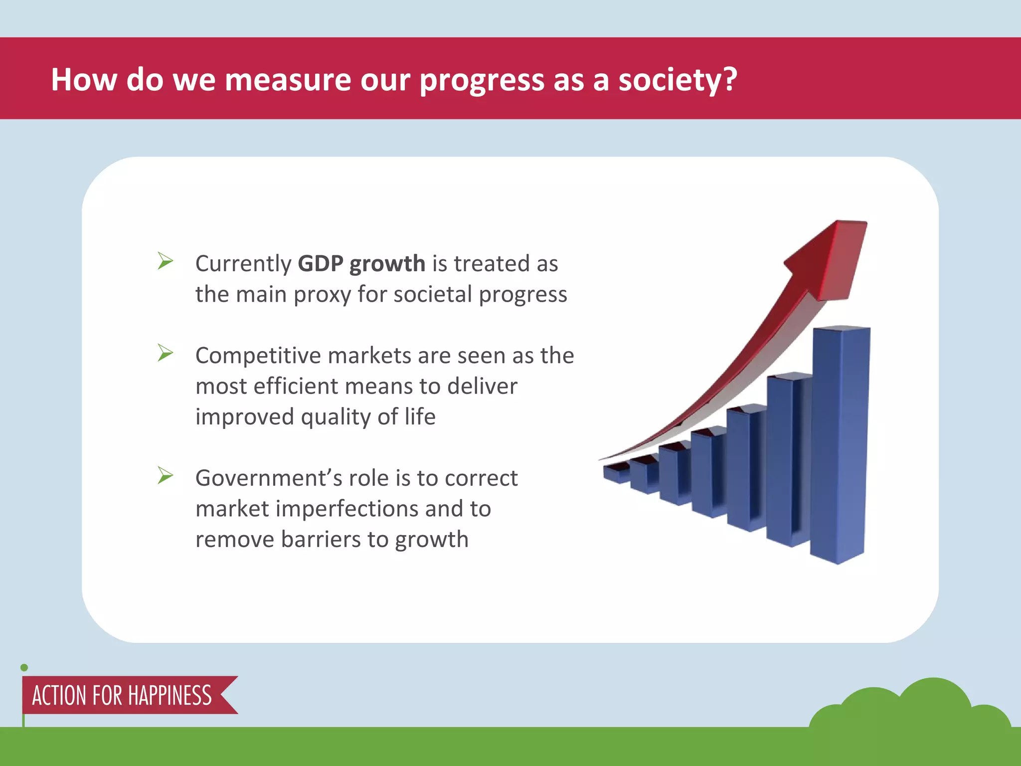 How do we measure our progress as a society? Currently  GDP growth  is treated as the main proxy for societal progress Competitive markets are seen as the most efficient means to deliver improved quality of life Government’s role is to correct market imperfections and to remove barriers to growth 