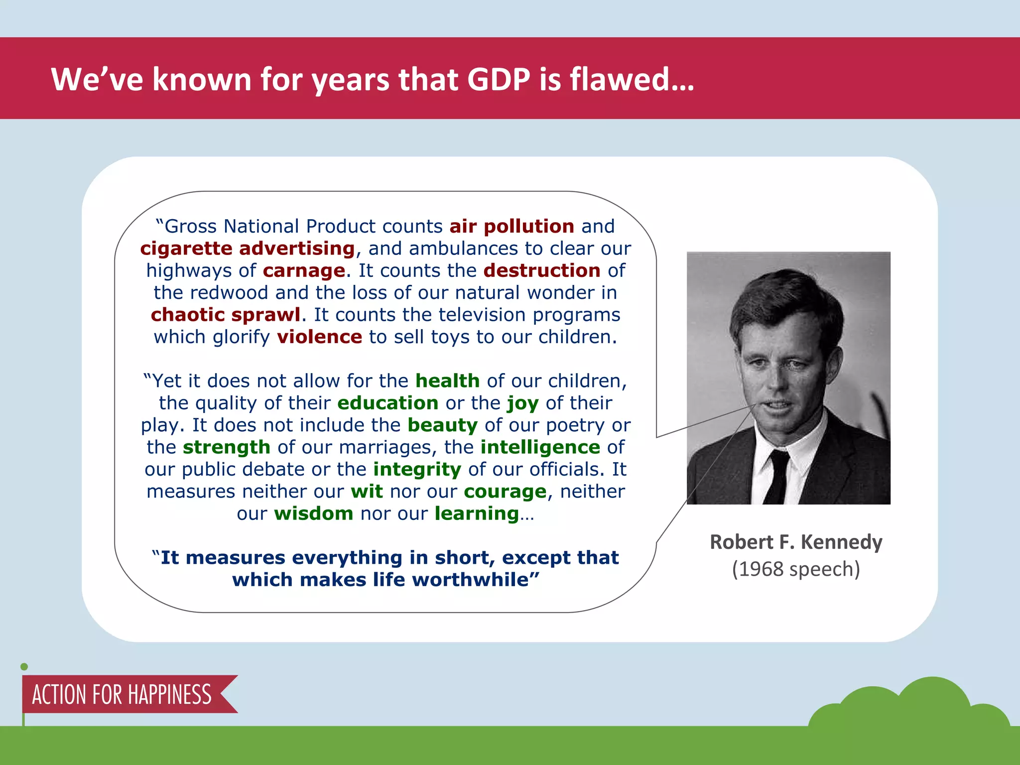 We’ve known for years that GDP is flawed… Robert F. Kennedy (1968 speech) “ Gross National Product counts  air pollution  and  cigarette advertising , and ambulances to clear our highways of  carnage . It counts the  destruction  of the redwood and the loss of our natural wonder in  chaotic sprawl . It counts the television programs which glorify  violence  to sell toys to our children. “ Yet it does not allow for the  health  of our children, the quality of their  education  or the  joy  of their play. It does not include the  beauty  of our poetry or the  strength  of our marriages, the  intelligence  of our public debate or the  integrity  of our officials. It measures neither our  wit  nor our  courage , neither our  wisdom  nor our  learning … “ It measures everything in short, except that which makes life worthwhile” 