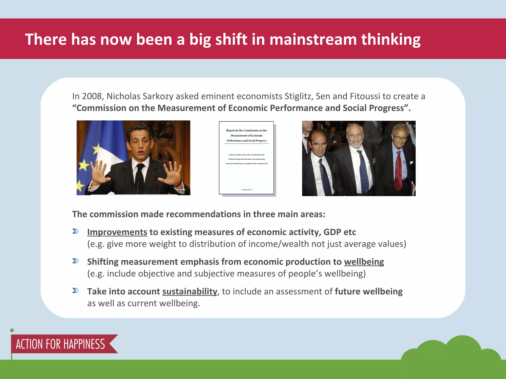 There has now been a big shift in mainstream thinking In 2008, Nicholas Sarkozy asked eminent economists Stiglitz, Sen and Fitoussi to create a  “Commission on the Measurement of Economic Performance and Social Progress”. The commission made recommendations in three main areas: Improvements  to existing measures of economic activity, GDP etc (e.g. give more weight to distribution of income/wealth not just average values) Shifting measurement emphasis from economic production to  wellbeing (e.g. include objective and subjective measures of people’s wellbeing) Take into account  sustainability , to include an assessment of  future wellbeing  as well as current wellbeing. 