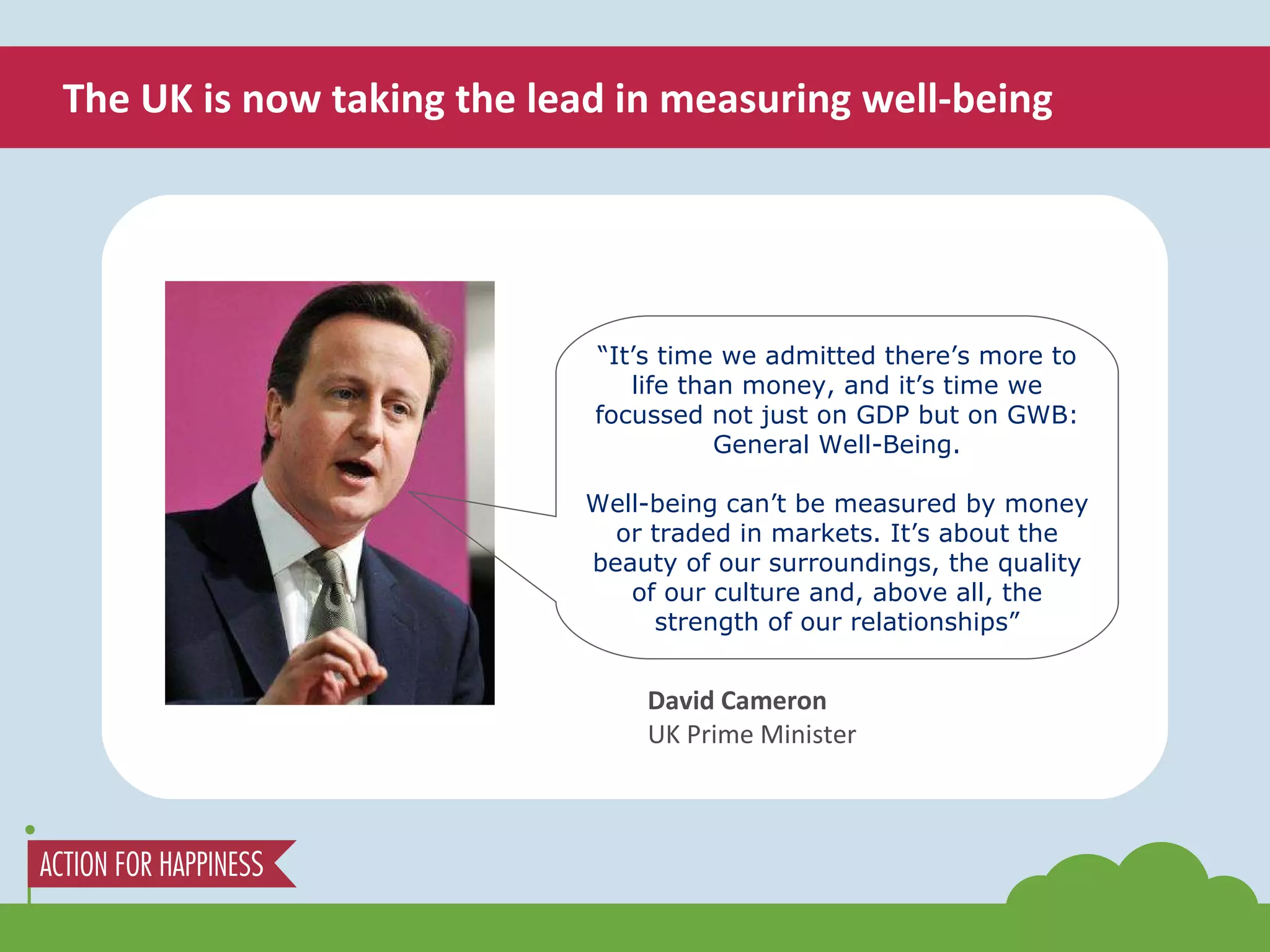 The UK is now taking the lead in measuring well-being “ It’s time we admitted there’s more to life than money, and it’s time we focussed not just on GDP but on GWB: General Well-Being. Well-being can’t be measured by money or traded in markets. It’s about the beauty of our surroundings, the quality of our culture and, above all, the strength of our relationships” David Cameron UK Prime Minister 