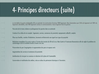 4- Principes directeurs (suite)
Le site dédié à la partie résidentielle offre un potentiel de construction d’environ 1000 logements. Nous demandons que l’offre de logement soit 100% de
logements abordables, dont 400 logements sociaux et communautaires. Aucun logement haut de gamme.

Poursuite de la trame urbaine et prolongement du quartier dans sa continuité

Création d’un milieu de vie complet : logements, services, commerces de proximité, équipements collectifs, emplois

Place aux familles, variétés d’habitations, harmonie architecturale sans égard aux types de propriété

Réalisation immédiate d’un accès routier à l’arrière des terrains du CN via la rue Marc-Cantin et l’autoroute Bonaventure aﬁn de régler le problème du
camionnage et de la circulation lourde à travers nos rues

Préservation du parc Congrégation et augmentation des parcs et espaces verts

Augmentation des services et commerces de proximité

Amélioration du transport en commun et réduction de la place de l’automobile

Conservation et réutilisation des ateliers, mise en valeur du patrimoine historique et ferroviaire.
 