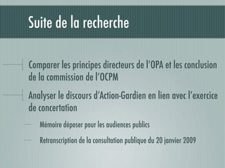 Suite de la recherche

Comparer les principes directeurs de l’OPA et les conclusion
de la commission de l’OCPM
Analyser le discours d’Action-Gardien en lien avec l’exercice
de concertation
   Mémoire déposer pour les audiences publics

   Retranscription de la consultation publique du 20 janvier 2009
 