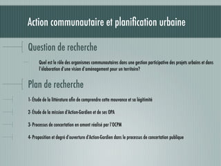 Action communautaire et planiﬁcation urbaine

Question de recherche
      Quel est le rôle des organismes communautaires dans une gestion participative des projets urbains et dans
      l’élaboration d’une vision d’aménagement pour un territoire?


Plan de recherche
1- Étude de la littérature aﬁn de comprendre cette mouvance et sa légitimité

2- Étude de la mission d’Action-Gardien et de ses OPA

3- Processus de concertation en amont réalisé par l’OCPM

4- Proposition et degré d’ouverture d’Action-Gardien dans le processus de concertation publique
 