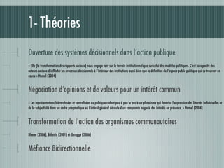 1- Théories
Ouverture des systèmes décisionnels dans l’action publique
« Elle (la transformation des rapports sociaux) nous engage tant sur le terrain institutionnel que sur celui des modèles politiques. C’est la capacité des
acteurs sociaux d’inﬂéchir les processus décisionnels à l’intérieur des institutions aussi bien que la déﬁnition de l’espace public politique qui se trouvent en
cause » Hamel (2004)


Négociation d’opinions et de valeurs pour un intérêt commun
« Les représentations hiérarchisées et centralisées du politique cèdent peu à peu le pas à un pluralisme qui favorise l’expression des libertés individuelles et
de la subjectivité dans un cadre pragmatique où l’intérêt général découle d’un compromis négocié des intérêts en présence. » Hamel (2004)


Transformation de l’action des organismes communautaires
Bherer (2006), Bélatrix (2001) et Shragge (2006)


Méﬁance Bidirectionnelle
 