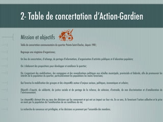 2- Table de concertation d’Action-Gardien

Mission et objectifs
Table de concertation communautaire du quartier Pointe-Saint-Charles, depuis 1981;

Regroupe une vingtaine d'organismes;

Un lieu de concertation, d’échange, de partage d'informations, d’organisation d’activités publiques et d’éducation populaire;

Où s’élaborent des propositions pour développer et améliorer le quartier;

Où s’organisent des mobilisations, des campagnes et des revendications politiques aux échelles municipale, provinciale et fédérale, aﬁn de promouvoir les
intérêts de la population du quartier, particulièrement les populations les moins favorisées;

Qui favorise la mobilisation des groupes et des citoyenNEs autour d’enjeux sociaux, politiques, économiques et urbains;

Objectifs d’équité, de solidarité, de justice sociale et de partage de la richesse, de cohésion, d'entraide, de non discrimination et d’amélioration de
l’environnement;

Les citoyenNEs doivent être au cœur des décisions qui les concernent et qui ont un impact sur leur vie. En ce sens, ils favorisent l’action collective et la prise
en main par la population de l’amélioration de ses conditions de vie;

La recherche du consensus est privilégiée, et les décisions se prennent par l’ensemble des membres.
 