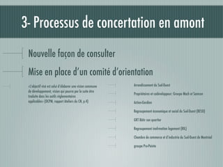 3- Processus de concertation en amont
 Nouvelle façon de consulter
 Mise en place d’un comité d’orientation
 «L’objectif visé est celui d’élaborer une vision commune   Arrondissement du Sud-Ouest
 de développement, vision qui pourra par la suite être
                                                            Propriétaires et codéveloppeur: Groupe Mach et Samcon
 traduite dans les outils réglementaires
 applicables» (OCPM, rapport Ateliers du CN, p.4)           Action-Gardien

                                                            Regroupement économique et social du Sud-Ouest (RESO)

                                                            GRT Bâtir son quartier

                                                            Regroupement inofrmation logement (RIL)

                                                            Chambre de commerce et d’industrie du Sud-Ouest de Montréal

                                                            groupe Pro-Pointe
 