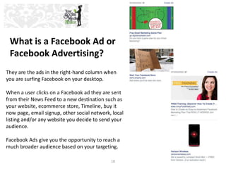 What is a Facebook Ad or 
Facebook Advertising? 
They are the ads in the right-hand column when 
you are surfing Facebook ...