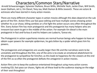 Characters/Common Stars/Narrative
Arnold Schwarzenegger, Sylvester Stallone, Bruce Willis, Michelle Yeoh, Jackie Chan, Will Smith,
Jason Statham, Jet Li, Vin Diesel, Tony Jaa, Matt Damon & Milla Jovovich. These are actors &
actresses who have starred in many action movies.
There are many different character types in action movies although this does depend on the sub
genre of the film. Action films use fast pace editing and have multiple scenes showing action
whether its a car chase, killing zombies or a fist fight the action occurs very often throughout the
film. Every Action Film has main protagonist and this protagonist has many helpers who are
innocent but seem to get in the middle of the action. For example Vin diesel is the main
protagonist in fast and furious 6 and his helpers are Ludacris, Tyrese etc.
The Protagonist in action superhereo movies are normal human beings who happen to have or
obtain super powers for example spiderman, he gets bitten by a spider which gives him his
powers.
The protagonists and antaganists are usually larger then life and the narratives seem to be
unrealistic and throughout the film, one of the aims is to create an emotional attatchment to
the protagonist to sympathise for him/her, as this leads to happiness for the viewers at the end
of the film as so often the protagonist defeats the antagonist in action movies.
Action films aim to keep the audience entertained throughout using many action scenes
involving CGI, fast pace car chases, fights etc all these lead to the audience staying on the edge
of their seat throughout
 