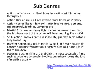 Sub Genres
• Action comedy such as Rush hour, has action with humour
throughout.
• Action Thriller like Die Hard involve more Crime or Mystery
• Action Horror like resident evil – may involve gore, demons,
supernatural, Zombies, Vampires etc
• Martial Arts involves many fight scenes between characters,
this is where most of the action will be scene. E.g. Karate Kid
• Sci Fi Action involves battle in space etc, gunplay. Terminator 2
Judgement Day.
• Disaster Action, has bits of thriller & sci fi, the main source of
danger is usually from natural disasters such as a flood like in
the movie 2012.
• Superhero action films are probably the most successful, films
such as avengers assemble. Involves superhero saving the face
of mankind usually.
https://www.youtube.com/watch?v=m7UuN1
XZ1y4
 