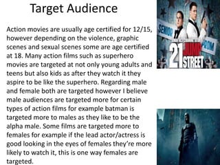 Target Audience
Action movies are usually age certified for 12/15,
however depending on the violence, graphic
scenes and sexual scenes some are age certified
at 18. Many action films such as superhero
movies are targeted at not only young adults and
teens but also kids as after they watch it they
aspire to be like the superhero. Regarding male
and female both are targeted however I believe
male audiences are targeted more for certain
types of action films for example batman is
targeted more to males as they like to be the
alpha male. Some films are targeted more to
females for example if the lead actor/actress is
good looking in the eyes of females they’re more
likely to watch it, this is one way females are
targeted.
 