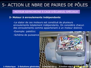 5- ACTION LE NBRE DE PAIRES DE PÔLES
MOTEUR ASYNCHRONE Á CAGE D’ÉCUREUIL SPÉCIAUX
2- Moteur à enroulements indépendants
-Le stator de ces moteurs est constitué de plusieurs
enroulements totalement indépendants. On considère chacun
des enroulements comme appartenant à un moteur distinct.
-Exemple: paletticc
-Schéma de puissance
1-Historique 2-Solutions générales 3-Action sur g 4-Action sur f 5-Action sur p
 